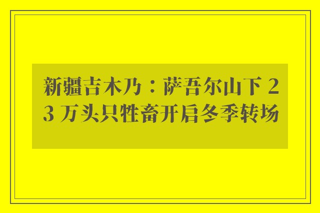 新疆吉木乃：萨吾尔山下 23 万头只牲畜开启冬季转场