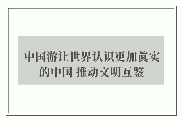 中国游让世界认识更加真实的中国 推动文明互鉴